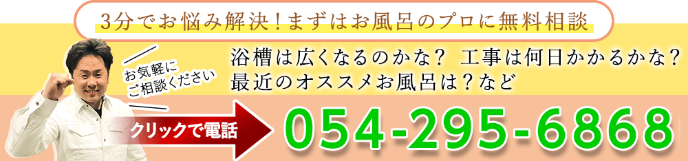 3分でお悩み解決！まずはお風呂のプロに無料相談！浴槽は広くなるのかな？工事は何日かかるかな？最近のオススメお風呂は？などお気軽にご相談ください。054-295-6868