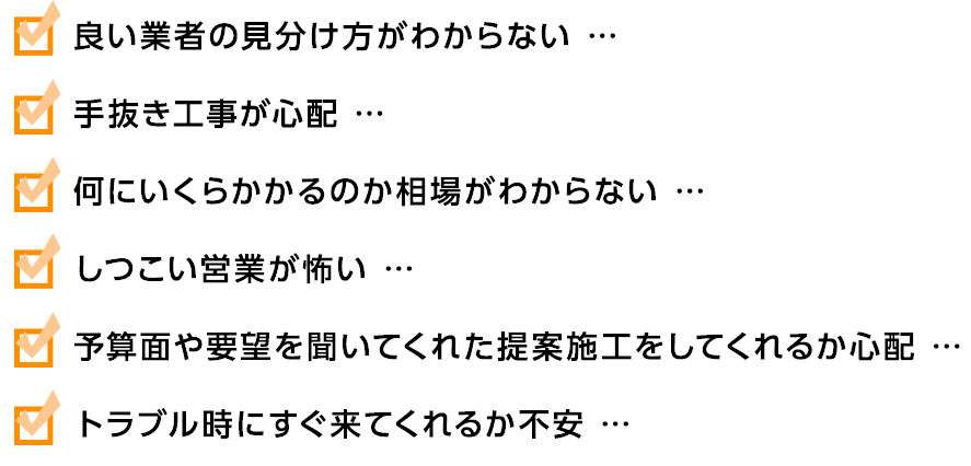 良い業者の見分け方がわからない。手抜き工事が心配。何にいくらかかるのか相場がわからない。しつこい営業が怖い。予算面や要望を聞いてくれた提案施工をしてくれるか心配。
トラブル時にすぐ来てくれるか不安。